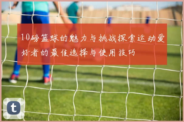 10磅篮球的魅力与挑战探索运动爱好者的最佳选择与使用技巧