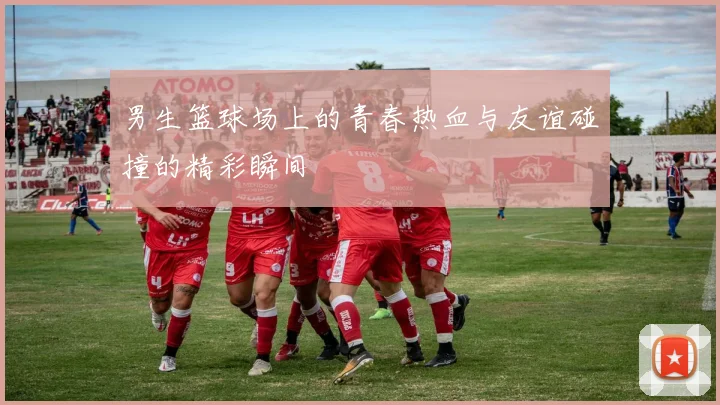 男生篮球场上的青春热血与友谊碰撞的精彩瞬间