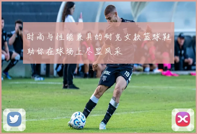 时尚与性能兼具的耐克女款篮球鞋助你在球场上尽显风采