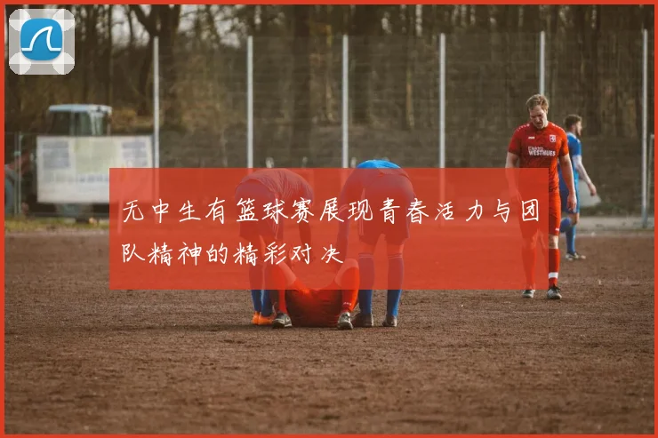 无中生有篮球赛展现青春活力与团队精神的精彩对决