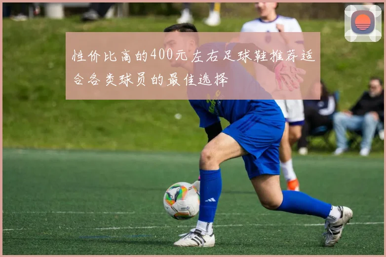 性价比高的400元左右足球鞋推荐适合各类球员的最佳选择