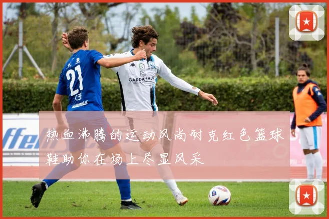 热血沸腾的运动风尚耐克红色篮球鞋助你在场上尽显风采