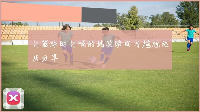 打篮球时打嗝的搞笑瞬间与尴尬经历分享